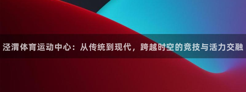 三亿体育网：泾渭体育运动中心：从传统到现代，跨越时空的竞技与活力交融